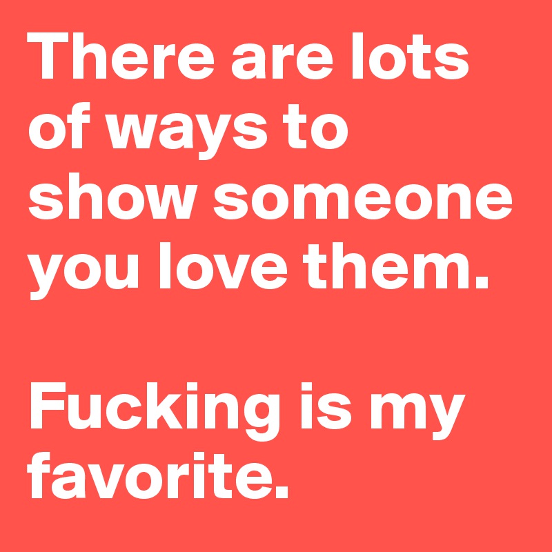 There are lots of ways to show someone you love them. 

Fucking is my favorite.