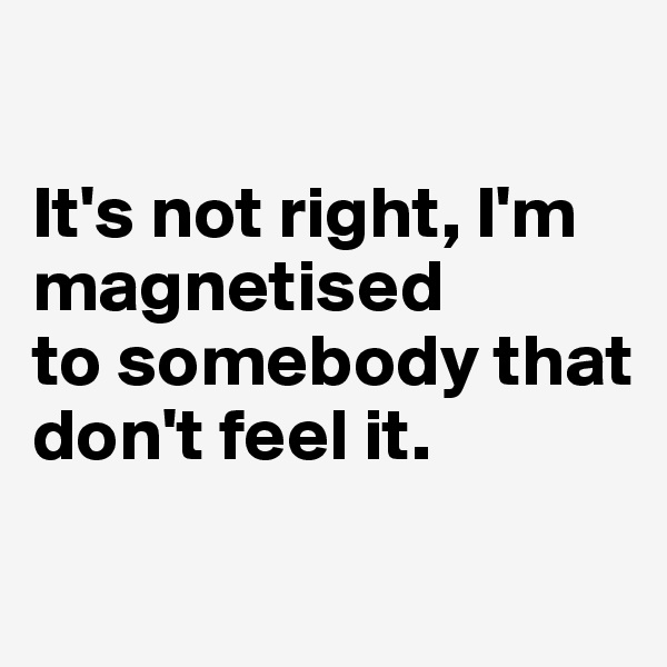 

It's not right, I'm magnetised
to somebody that don't feel it.

