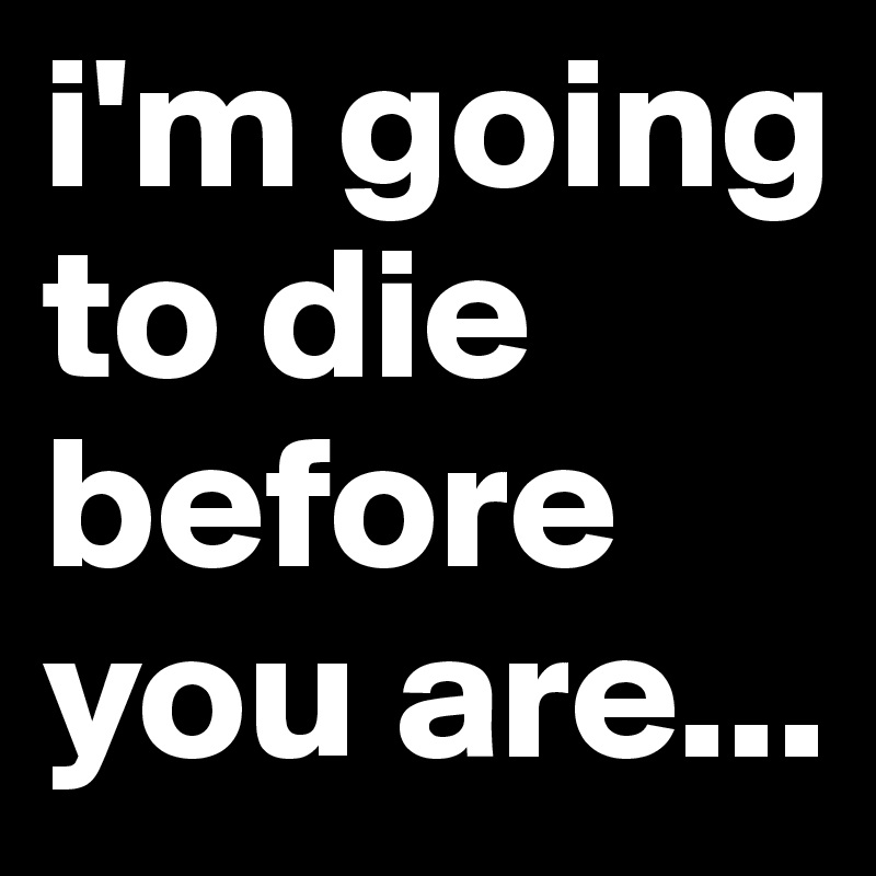 i'm going to die before you are...