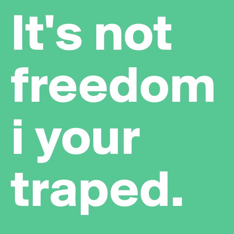 It's not freedom i your traped.