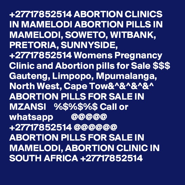 +27717852514 ABORTION CLINICS IN MAMELODI ABORTION PILLS IN MAMELODI, SOWETO, WITBANK, PRETORIA, SUNNYSIDE, +27717852514 Womens Pregnancy Clinic and Abortion pills for Sale $$$ Gauteng, Limpopo, Mpumalanga, North West, Cape Tow&^&^&^&^     ABORTION PILLS FOR SALE IN MZANSI    %$%$%$ Call or whatsapp         @@@@@    +27717852514 @@@@@@
ABORTION PILLS FOR SALE IN MAMELODI, ABORTION CLINIC IN SOUTH AFRICA +27717852514
