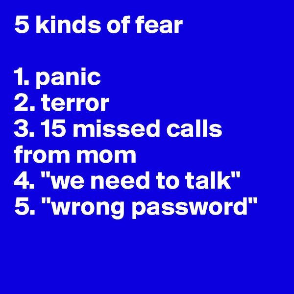 5 kinds of fear

1. panic
2. terror
3. 15 missed calls from mom
4. "we need to talk"
5. "wrong password"

