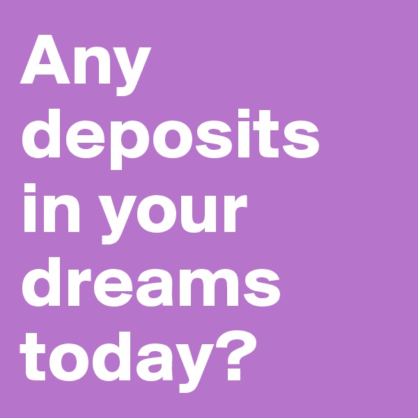 Any deposits in your dreams today? 