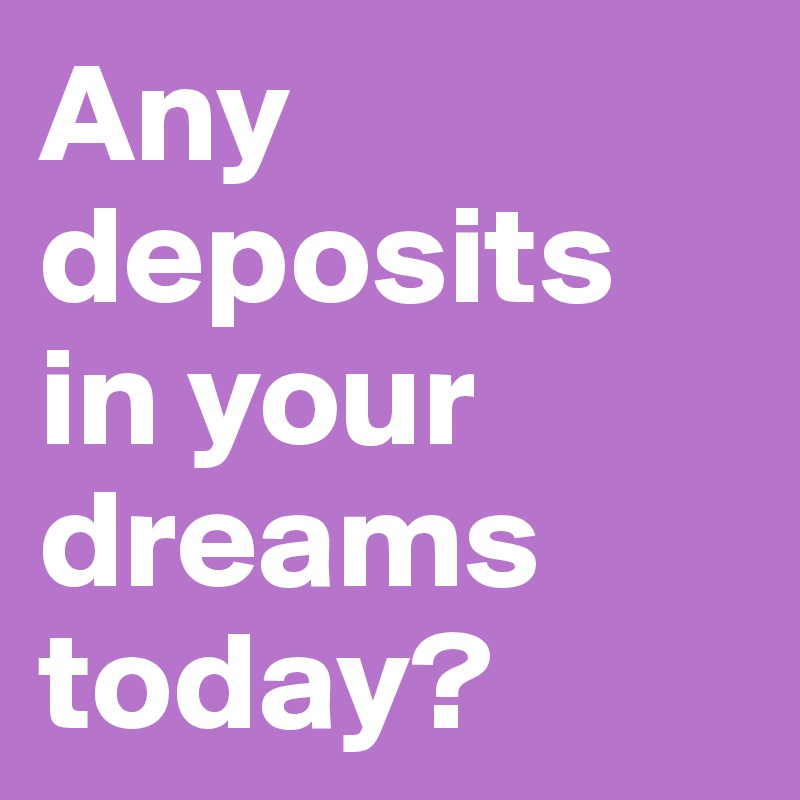 Any deposits in your dreams today? 