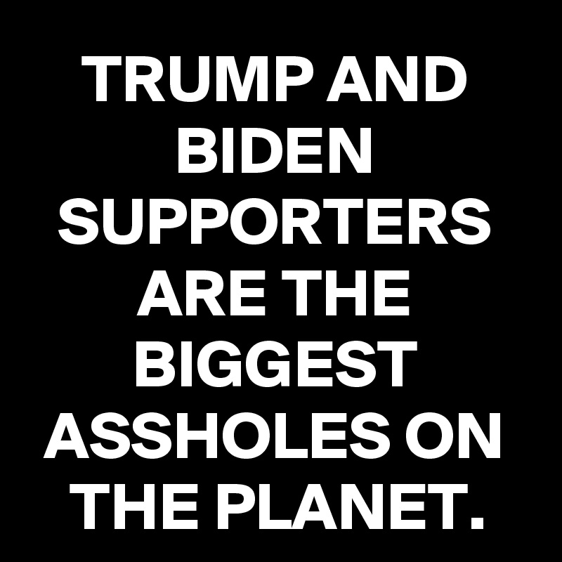 TRUMP AND BIDEN SUPPORTERS ARE THE BIGGEST ASSHOLES ON THE PLANET.