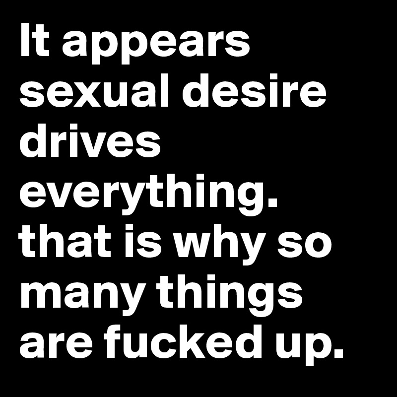 It appears sexual desire drives everything. that is why so many things are fucked up. 