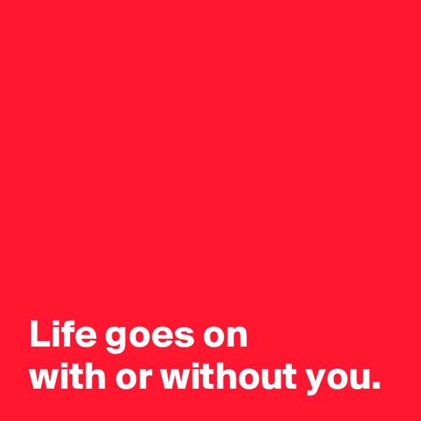 






 Life goes on
 with or without you.