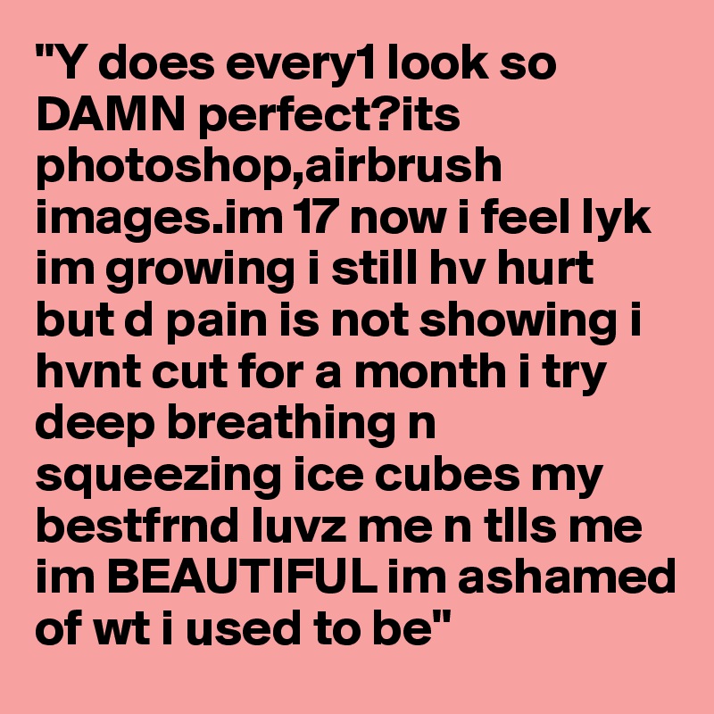 "Y does every1 look so DAMN perfect?its photoshop,airbrush images.im 17 now i feel lyk im growing i still hv hurt but d pain is not showing i hvnt cut for a month i try deep breathing n squeezing ice cubes my bestfrnd luvz me n tlls me im BEAUTIFUL im ashamed of wt i used to be"