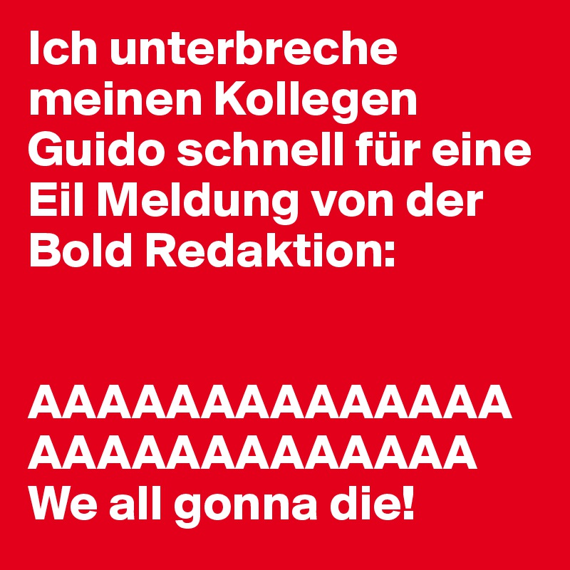 Ich unterbreche meinen Kollegen Guido schnell für eine Eil Meldung von der Bold Redaktion:


AAAAAAAAAAAAAAAAAAAAAAAAAAA We all gonna die!