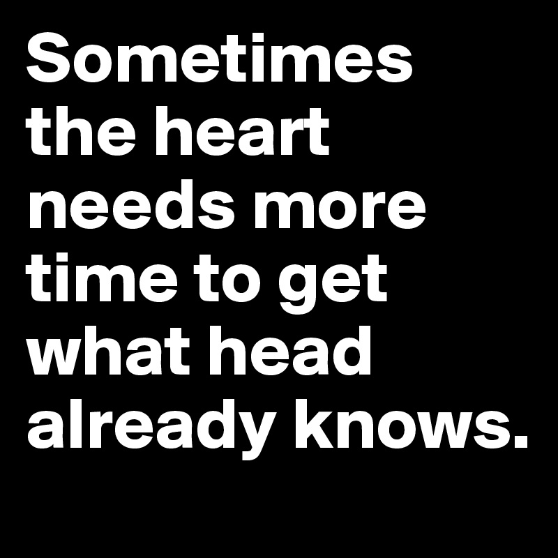Sometimes the heart needs more time to get what head already knows.