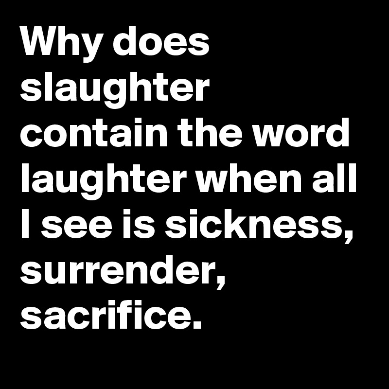 Why does slaughter contain the word laughter when all I see is sickness, surrender, sacrifice.