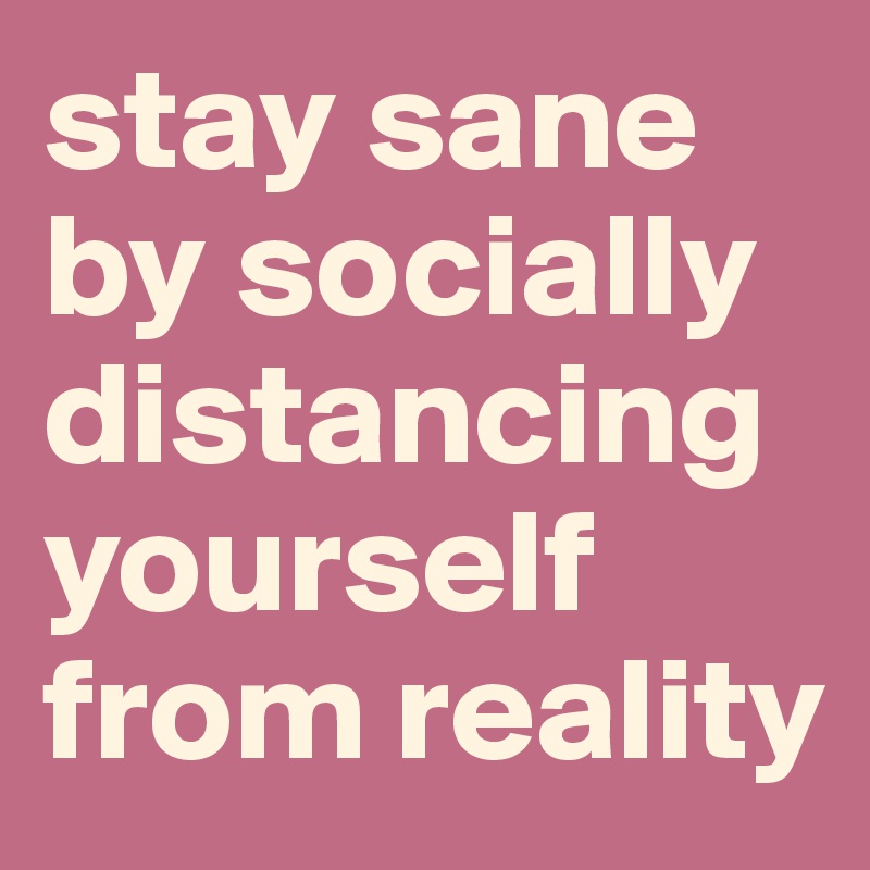 stay sane by socially
distancing yourself
from reality