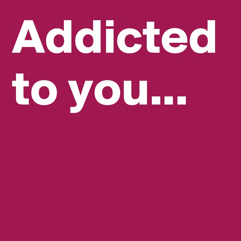 Addicted to you...