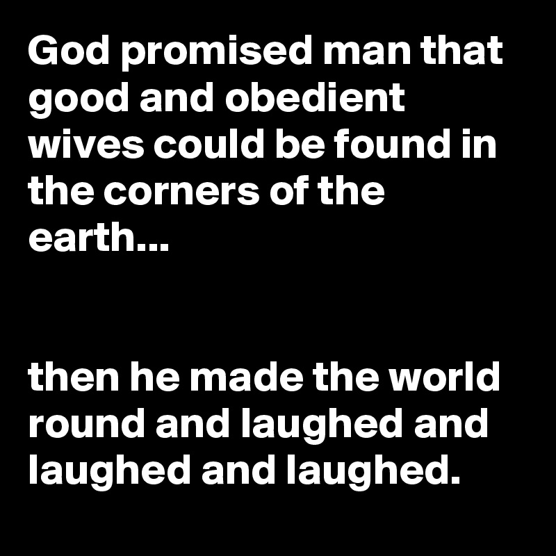 God promised man that good and obedient wives could be found in the corners of the earth...


then he made the world round and laughed and laughed and laughed.