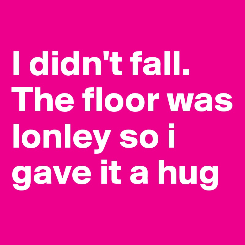 
I didn't fall. The floor was lonley so i gave it a hug
