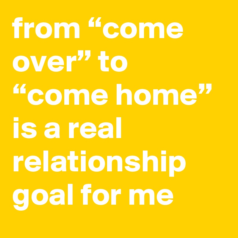 from “come over” to “come home” is a real relationship goal for me