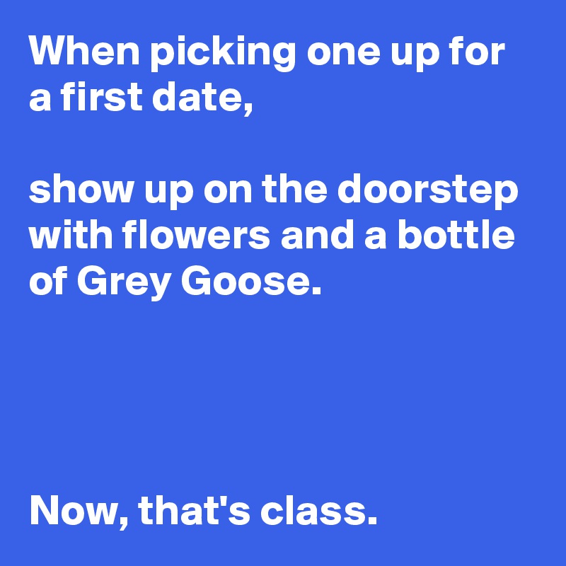 When picking one up for a first date,

show up on the doorstep with flowers and a bottle of Grey Goose.




Now, that's class.