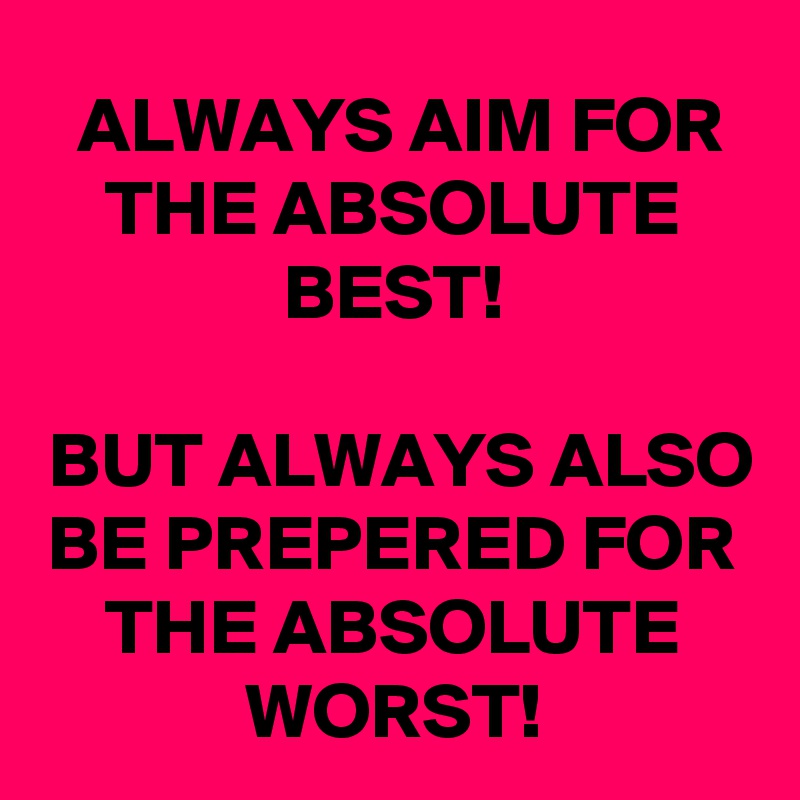 ALWAYS AIM FOR THE ABSOLUTE BEST!

BUT ALWAYS ALSO BE PREPERED FOR THE ABSOLUTE WORST!