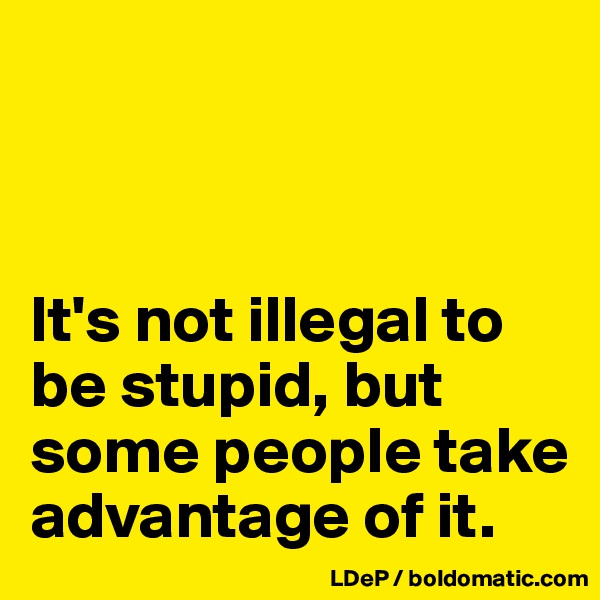 



It's not illegal to be stupid, but some people take advantage of it. 