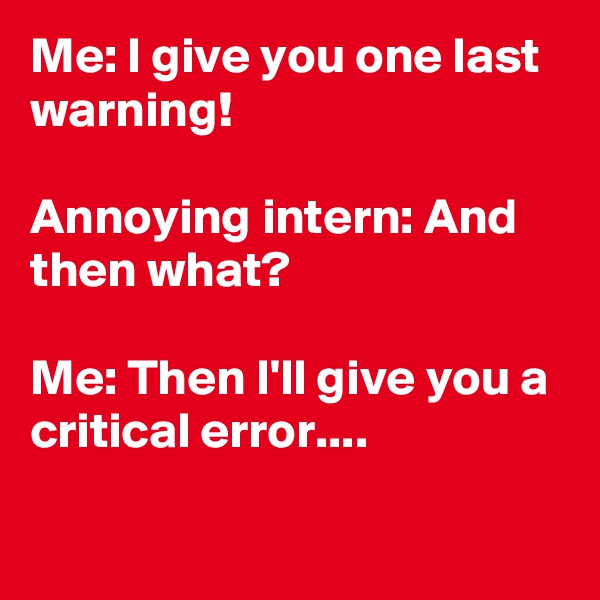 Me: I give you one last warning! 

Annoying intern: And then what?

Me: Then I'll give you a critical error....

