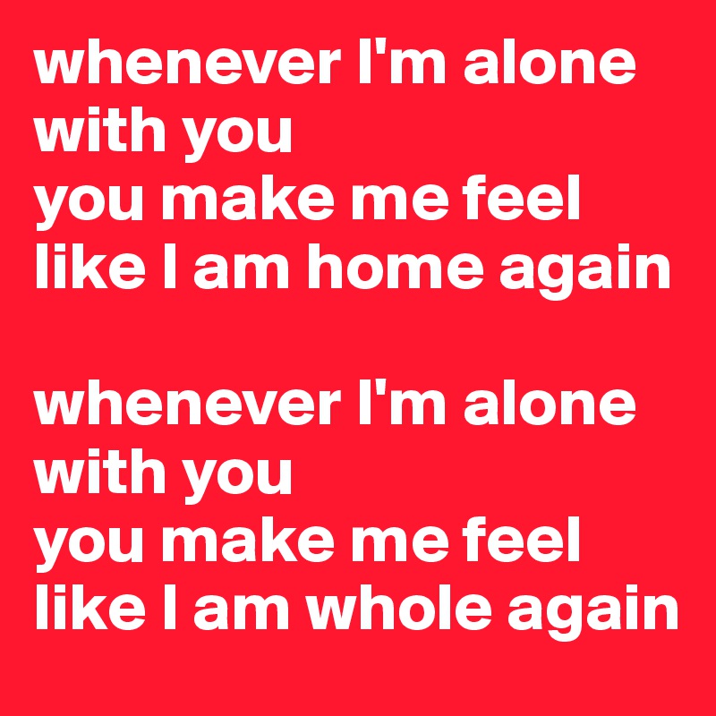 whenever I'm alone with you
you make me feel like I am home again

whenever I'm alone with you
you make me feel like I am whole again