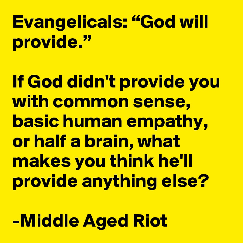 Evangelicals: “God will provide.”

If God didn't provide you with common sense, basic human empathy, or half a brain, what makes you think he'll provide anything else?

-Middle Aged Riot