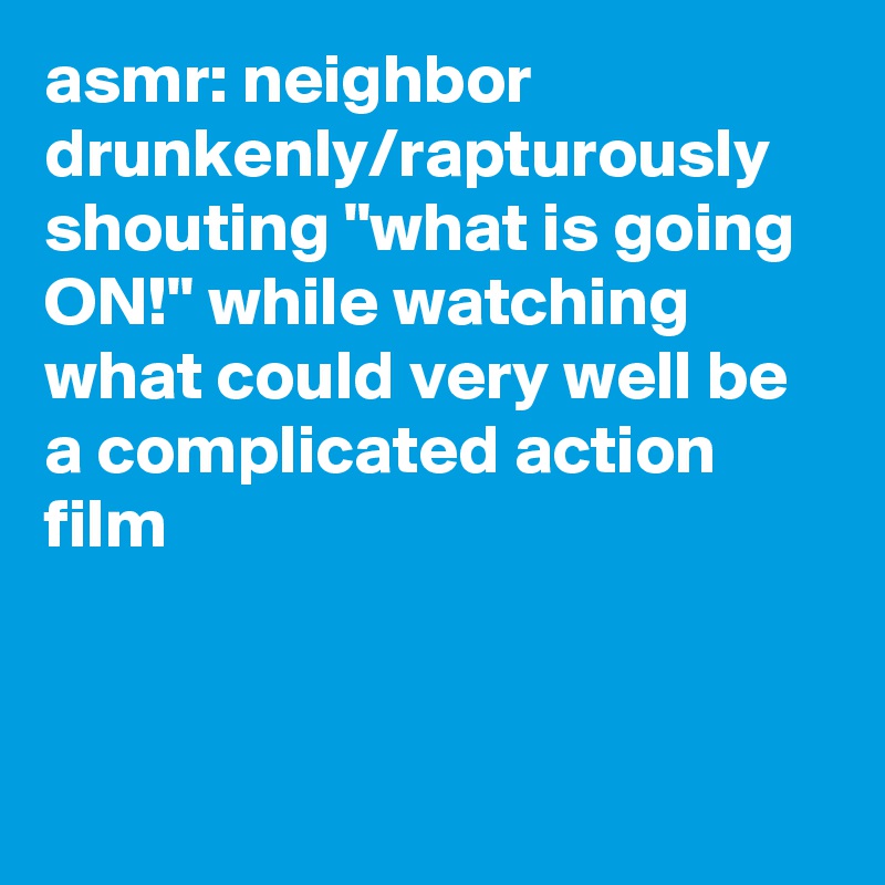 asmr: neighbor drunkenly/rapturously shouting "what is going ON!" while watching what could very well be a complicated action film