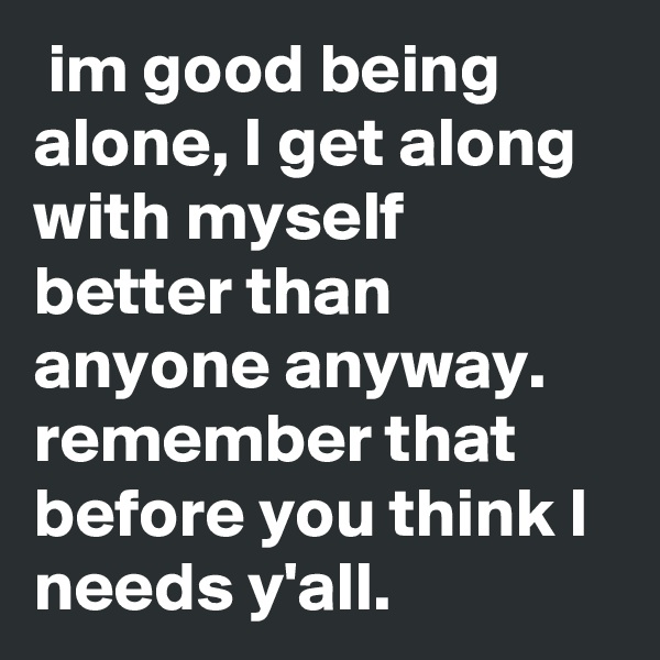  im good being alone, I get along with myself better than anyone anyway.  remember that before you think I needs y'all. 