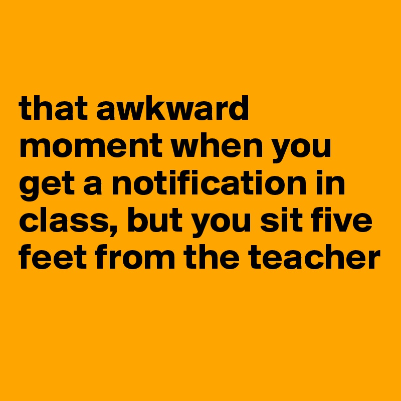 

that awkward moment when you get a notification in class, but you sit five feet from the teacher

