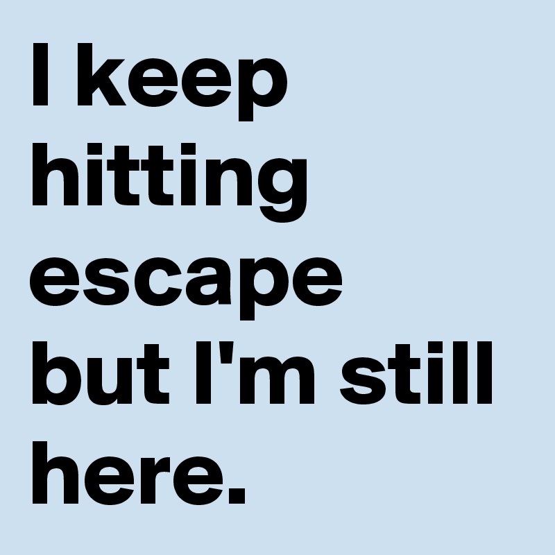 I keep hitting escape but I'm still here.