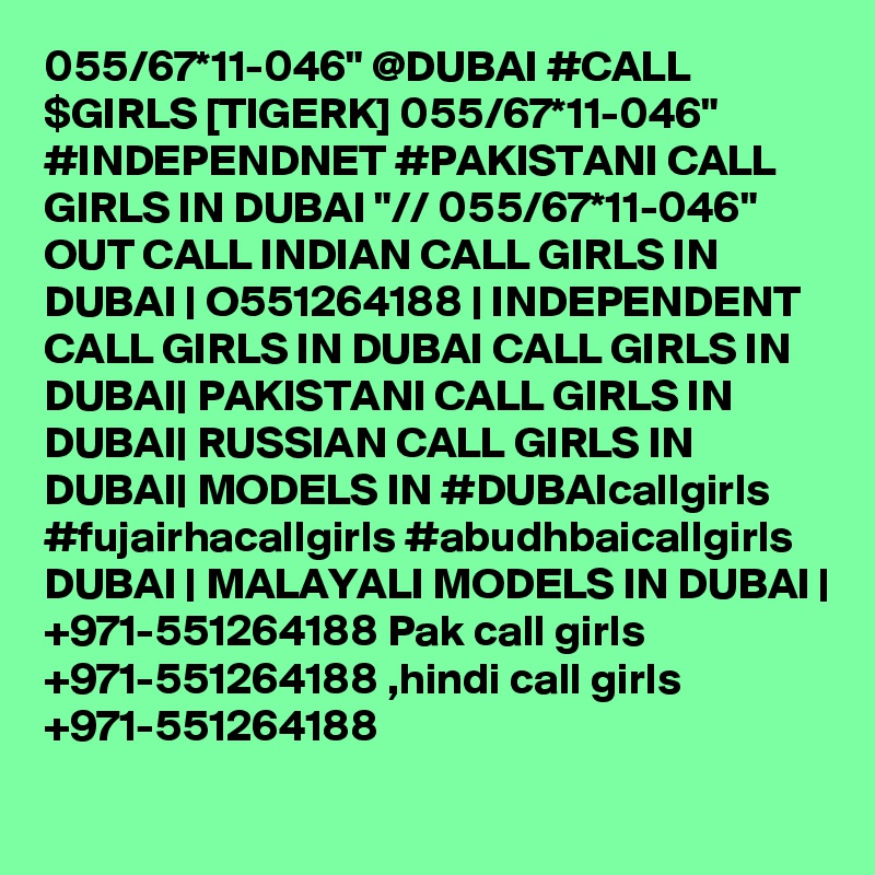 055/67*11-046" @DUBAI #CALL $GIRLS [TIGERK] 055/67*11-046" #INDEPENDNET #PAKISTANI CALL GIRLS IN DUBAI "// 055/67*11-046" OUT CALL INDIAN CALL GIRLS IN DUBAI | O551264188 | INDEPENDENT CALL GIRLS IN DUBAI CALL GIRLS IN DUBAI| PAKISTANI CALL GIRLS IN DUBAI| RUSSIAN CALL GIRLS IN DUBAI| MODELS IN #DUBAIcallgirls #fujairhacallgirls #abudhbaicallgirls DUBAI | MALAYALI MODELS IN DUBAI | +971-551264188 Pak call girls +971-551264188 ,hindi call girls +971-551264188 