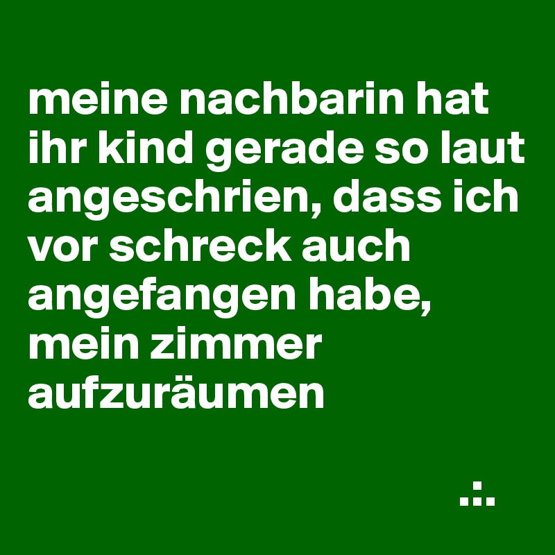 
meine nachbarin hat ihr kind gerade so laut angeschrien, dass ich vor schreck auch angefangen habe, mein zimmer aufzuräumen

                                            .:.