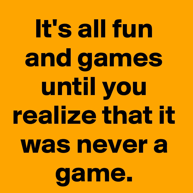 It's all fun and games until you realize that it was never a game.