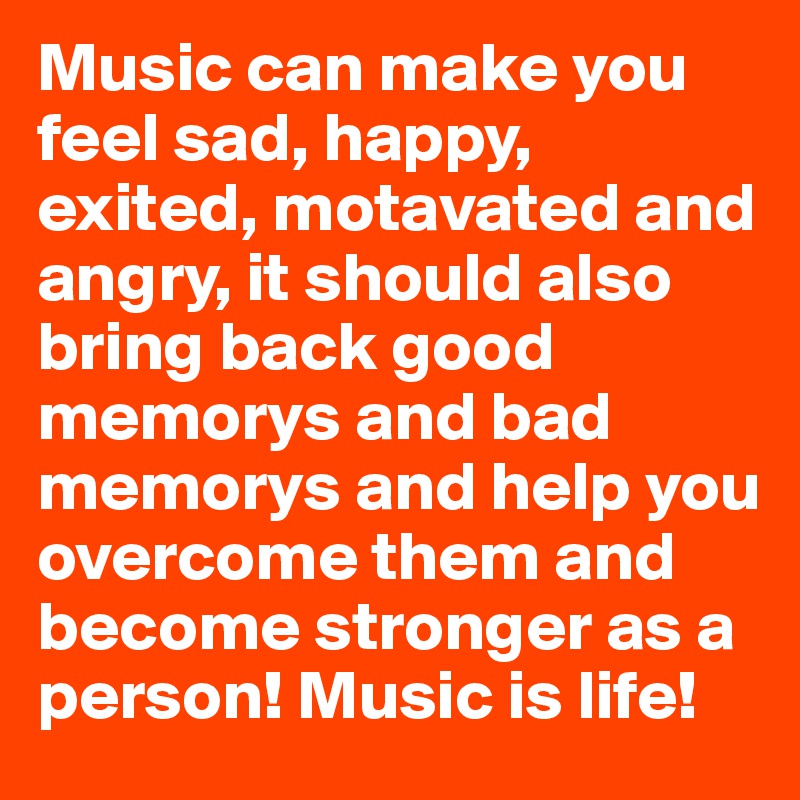 Music can make you feel sad, happy, exited, motavated and angry, it should also bring back good memorys and bad memorys and help you overcome them and become stronger as a person! Music is life! 