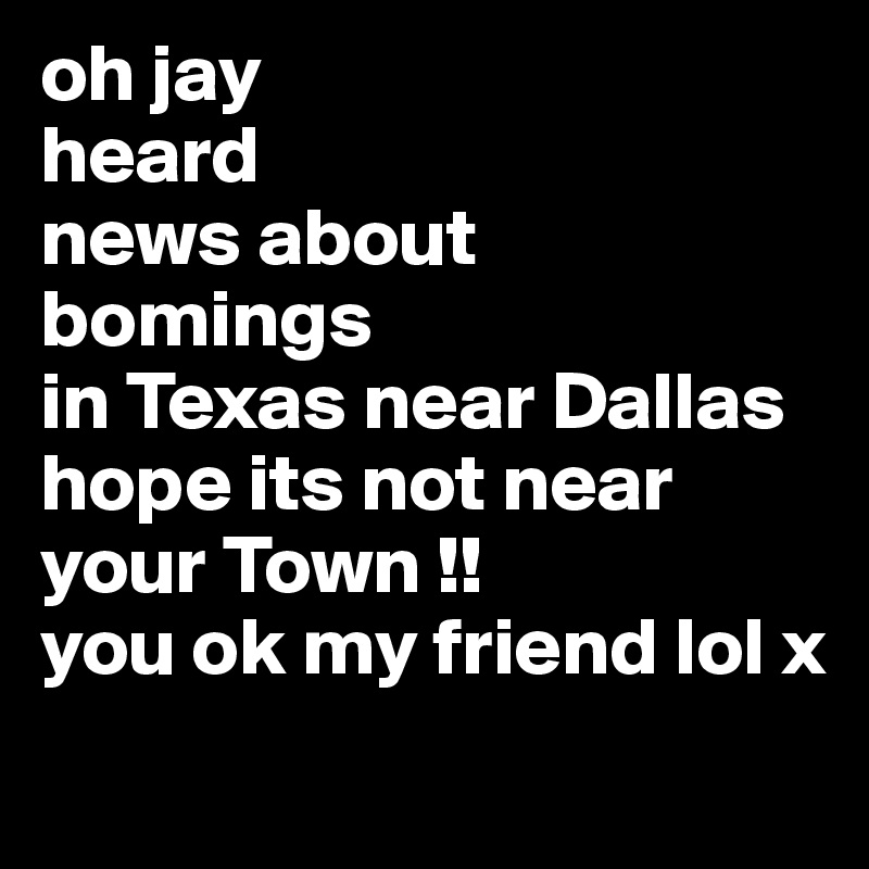 oh jay
heard
news about
bomings
in Texas near Dallas hope its not near your Town !!
you ok my friend lol x

