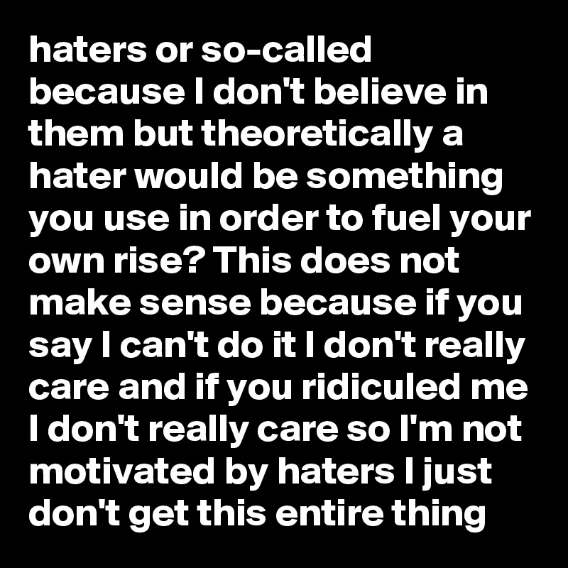 haters or so-called because I don't believe in them but theoretically a hater would be something you use in order to fuel your own rise? This does not make sense because if you say I can't do it I don't really care and if you ridiculed me I don't really care so I'm not motivated by haters I just don't get this entire thing