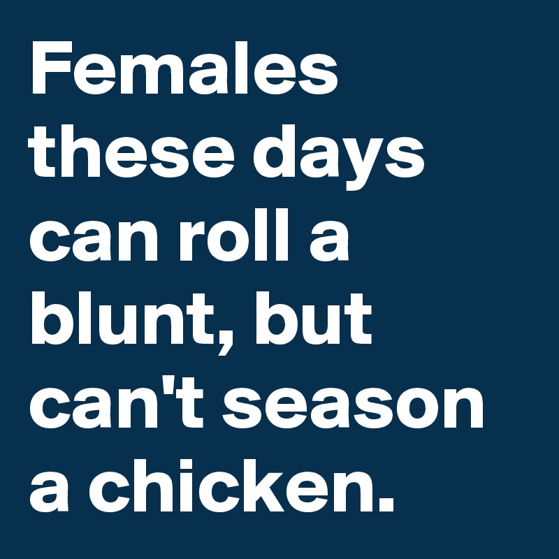 Females these days can roll a blunt, but can't season a chicken.