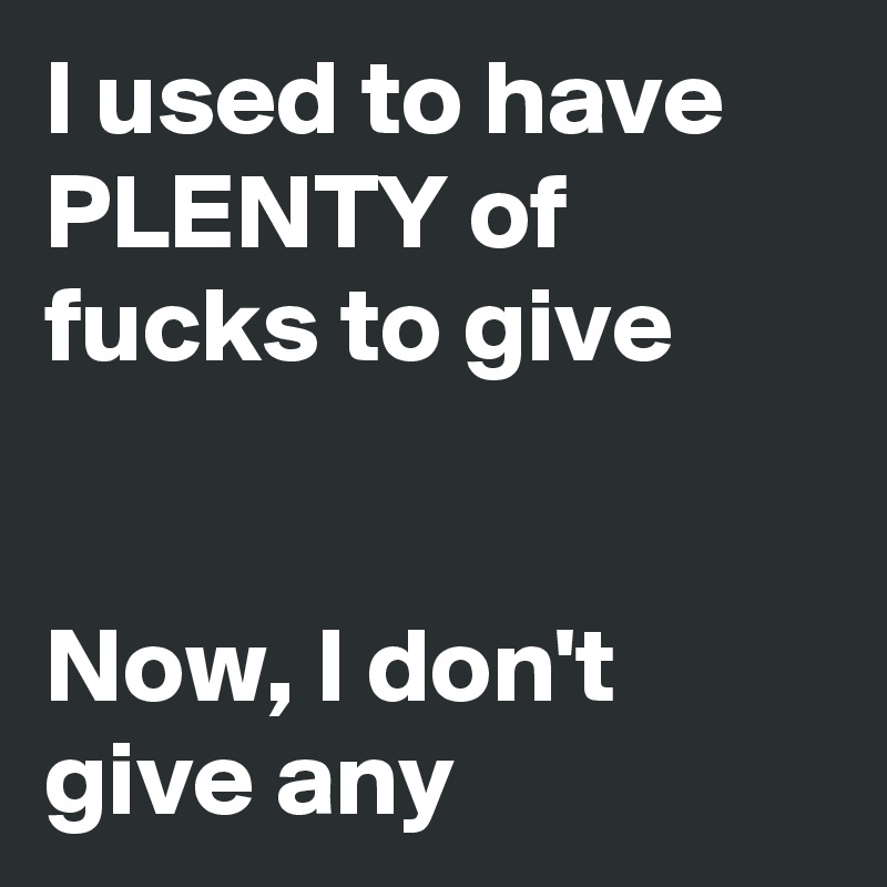 I used to have PLENTY of fucks to give


Now, I don't give any
