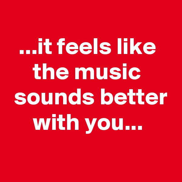 
  ...it feels like
     the music
 sounds better
     with you...
