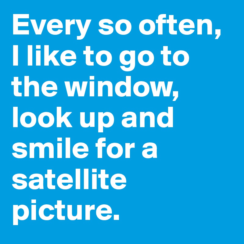 Every so often, I like to go to the window, look up and smile for a satellite picture.