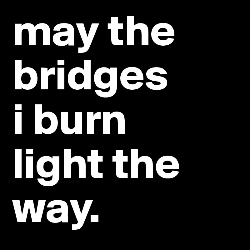 may the bridges
i burn
light the way.