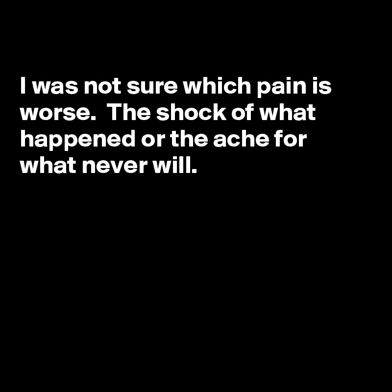 

I was not sure which pain is worse.  The shock of what happened or the ache for what never will.






