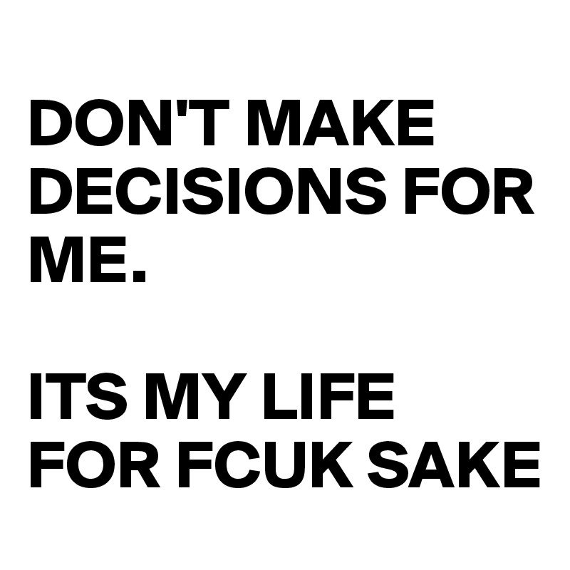 
DON'T MAKE DECISIONS FOR ME. 

ITS MY LIFE FOR FCUK SAKE
