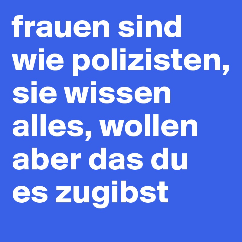 frauen sind wie polizisten, sie wissen alles, wollen aber das du es zugibst