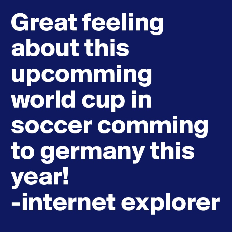Great feeling about this upcomming world cup in soccer comming to germany this year!
-internet explorer