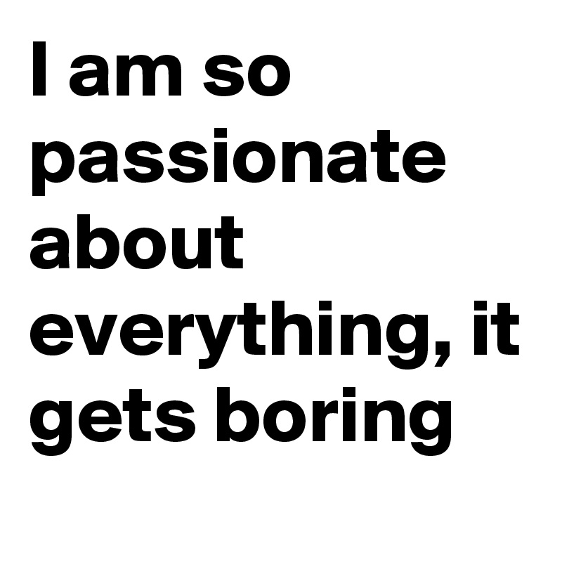 I am so passionate about everything, it gets boring