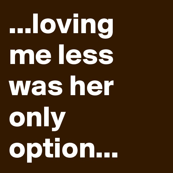...loving me less was her only option...