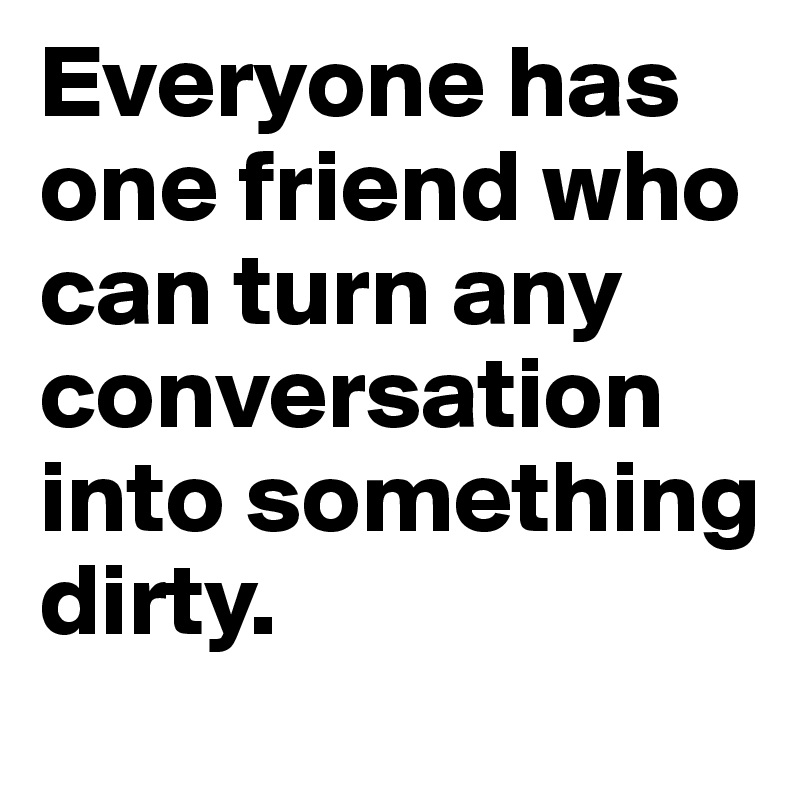 Everyone has one friend who can turn any conversation into something dirty.