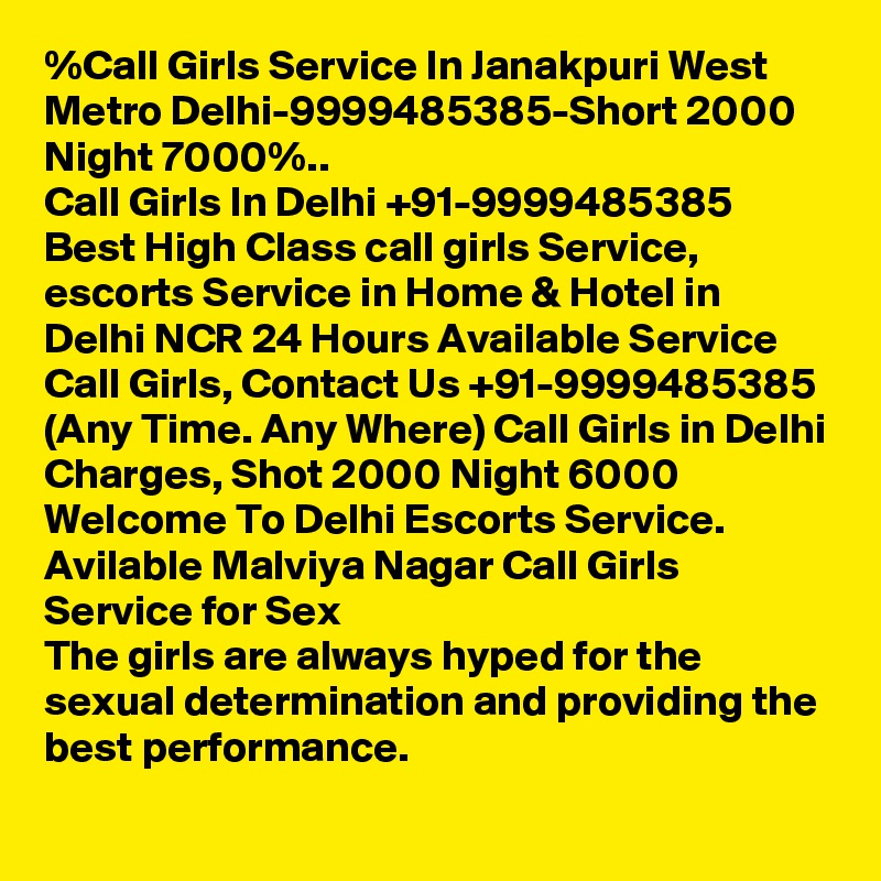 %Call Girls Service In Janakpuri West Metro Delhi-9999485385-Short 2000 Night 7000%..
Call Girls In Delhi +91-9999485385 Best High Class call girls Service, escorts Service in Home & Hotel in Delhi NCR 24 Hours Available Service Call Girls, Contact Us +91-9999485385 (Any Time. Any Where) Call Girls in Delhi Charges, Shot 2000 Night 6000 Welcome To Delhi Escorts Service. 
Avilable Malviya Nagar Call Girls Service for Sex
The girls are always hyped for the sexual determination and providing the best performance.