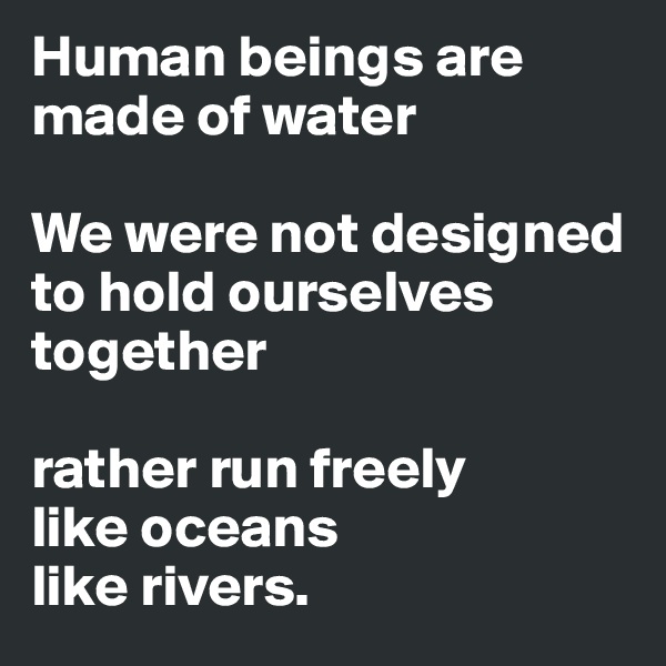 Human beings are made of water

We were not designed to hold ourselves together

rather run freely
like oceans
like rivers.